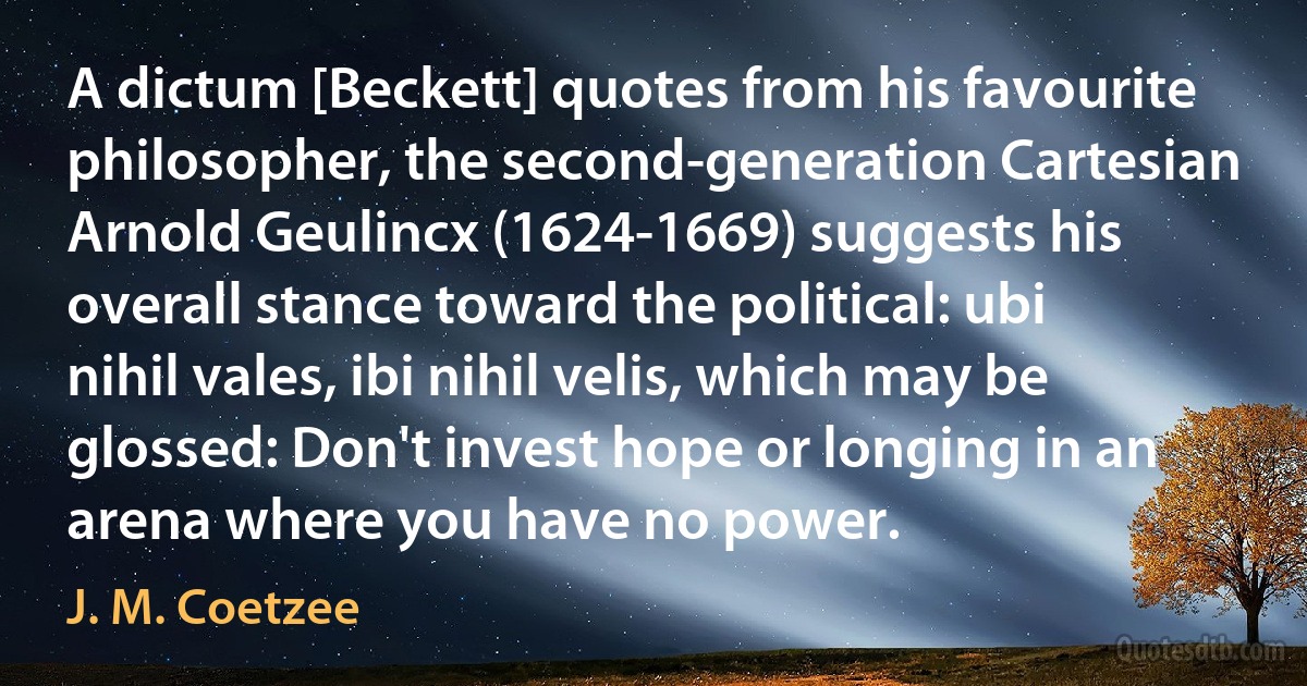 A dictum [Beckett] quotes from his favourite philosopher, the second-generation Cartesian Arnold Geulincx (1624-1669) suggests his overall stance toward the political: ubi nihil vales, ibi nihil velis, which may be glossed: Don't invest hope or longing in an arena where you have no power. (J. M. Coetzee)