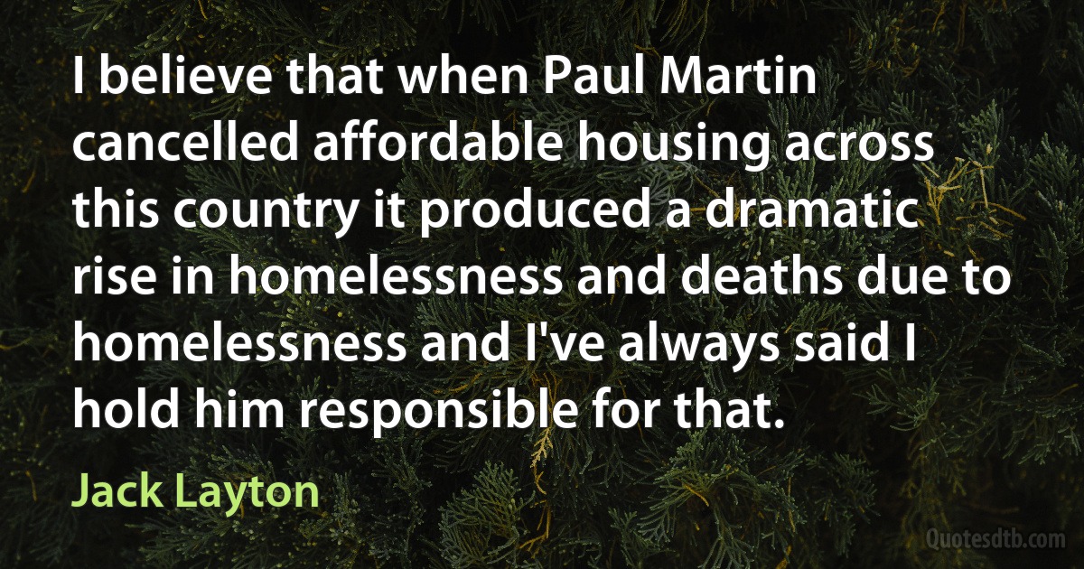 I believe that when Paul Martin cancelled affordable housing across this country it produced a dramatic rise in homelessness and deaths due to homelessness and I've always said I hold him responsible for that. (Jack Layton)