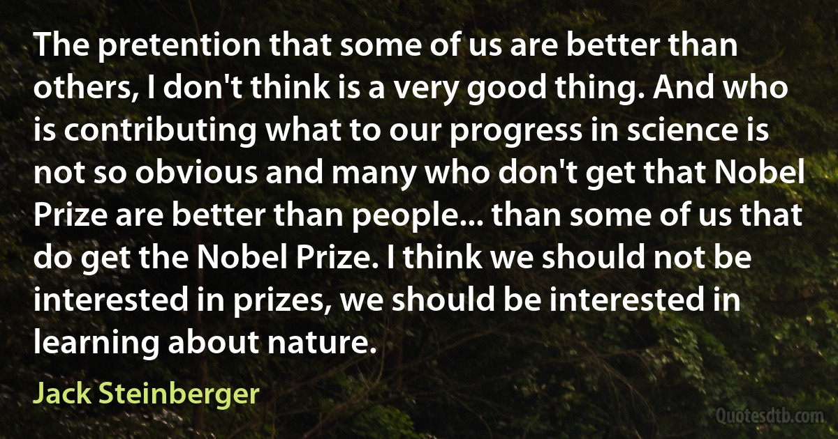 The pretention that some of us are better than others, I don't think is a very good thing. And who is contributing what to our progress in science is not so obvious and many who don't get that Nobel Prize are better than people... than some of us that do get the Nobel Prize. I think we should not be interested in prizes, we should be interested in learning about nature. (Jack Steinberger)