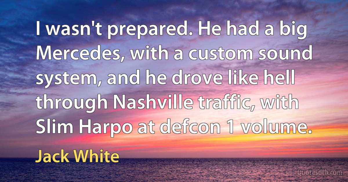 I wasn't prepared. He had a big Mercedes, with a custom sound system, and he drove like hell through Nashville traffic, with Slim Harpo at defcon 1 volume. (Jack White)