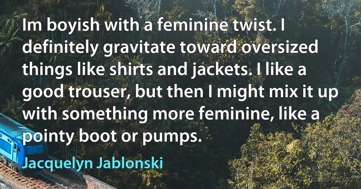 Im boyish with a feminine twist. I definitely gravitate toward oversized things like shirts and jackets. I like a good trouser, but then I might mix it up with something more feminine, like a pointy boot or pumps. (Jacquelyn Jablonski)