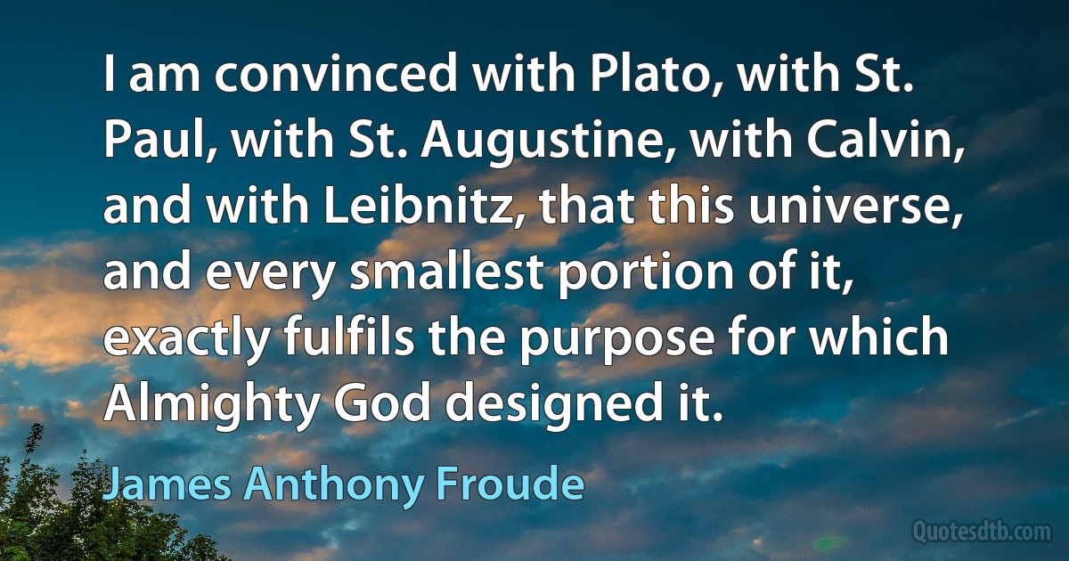 I am convinced with Plato, with St. Paul, with St. Augustine, with Calvin, and with Leibnitz, that this universe, and every smallest portion of it, exactly fulfils the purpose for which Almighty God designed it. (James Anthony Froude)