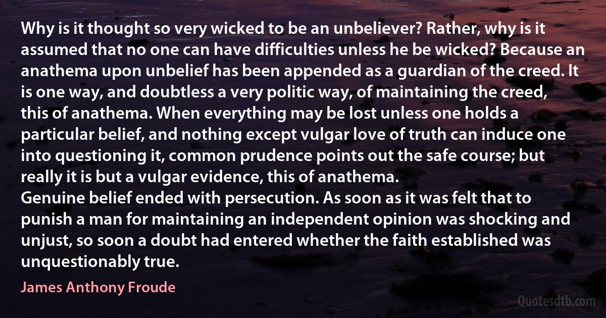 Why is it thought so very wicked to be an unbeliever? Rather, why is it assumed that no one can have difficulties unless he be wicked? Because an anathema upon unbelief has been appended as a guardian of the creed. It is one way, and doubtless a very politic way, of maintaining the creed, this of anathema. When everything may be lost unless one holds a particular belief, and nothing except vulgar love of truth can induce one into questioning it, common prudence points out the safe course; but really it is but a vulgar evidence, this of anathema.
Genuine belief ended with persecution. As soon as it was felt that to punish a man for maintaining an independent opinion was shocking and unjust, so soon a doubt had entered whether the faith established was unquestionably true. (James Anthony Froude)