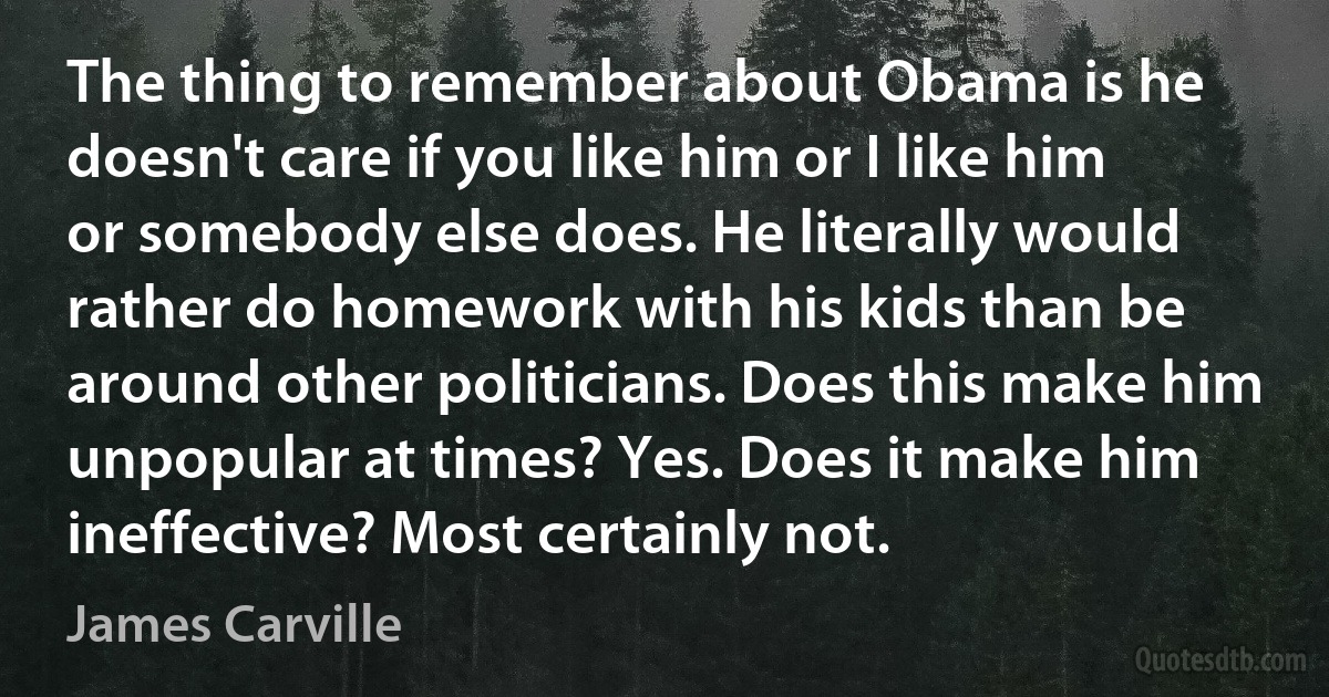 The thing to remember about Obama is he doesn't care if you like him or I like him or somebody else does. He literally would rather do homework with his kids than be around other politicians. Does this make him unpopular at times? Yes. Does it make him ineffective? Most certainly not. (James Carville)