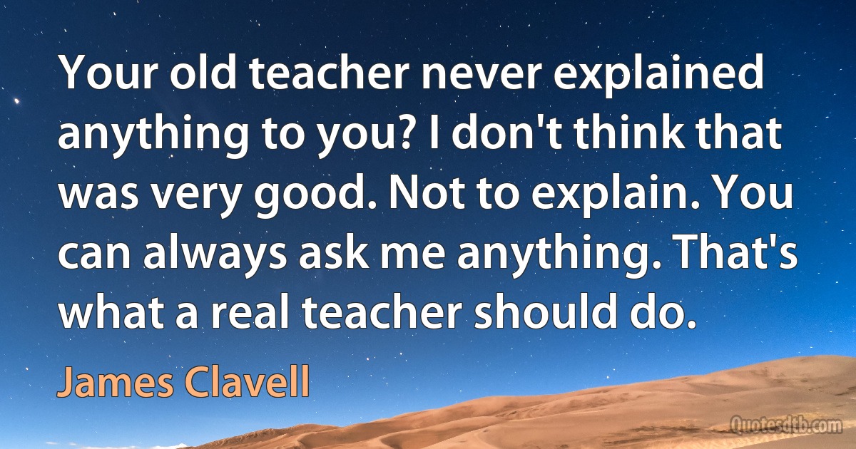 Your old teacher never explained anything to you? I don't think that was very good. Not to explain. You can always ask me anything. That's what a real teacher should do. (James Clavell)