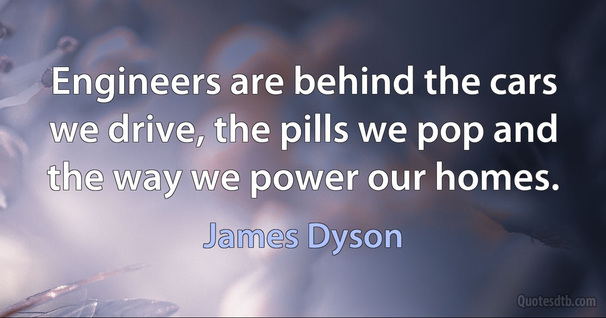 Engineers are behind the cars we drive, the pills we pop and the way we power our homes. (James Dyson)