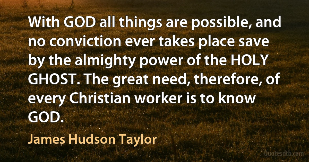 With GOD all things are possible, and no conviction ever takes place save by the almighty power of the HOLY GHOST. The great need, therefore, of every Christian worker is to know GOD. (James Hudson Taylor)