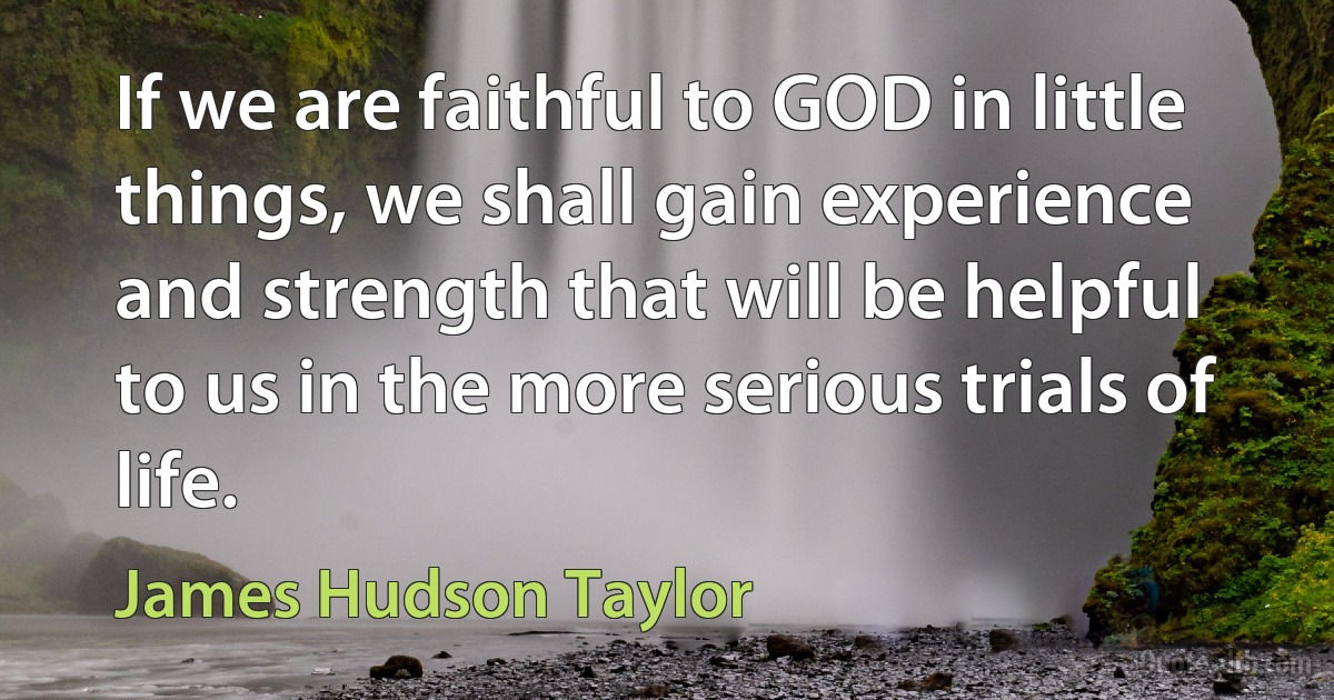 If we are faithful to GOD in little things, we shall gain experience and strength that will be helpful to us in the more serious trials of life. (James Hudson Taylor)