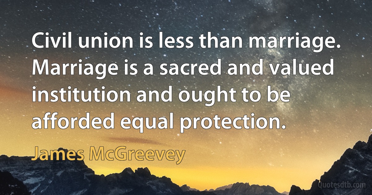 Civil union is less than marriage. Marriage is a sacred and valued institution and ought to be afforded equal protection. (James McGreevey)