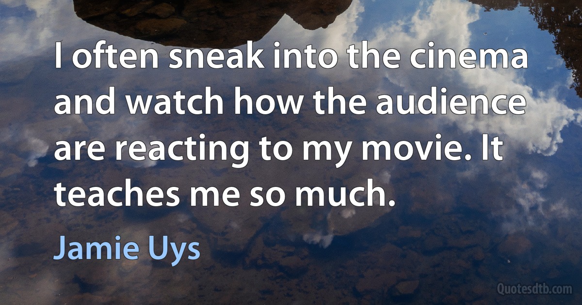 I often sneak into the cinema and watch how the audience are reacting to my movie. It teaches me so much. (Jamie Uys)