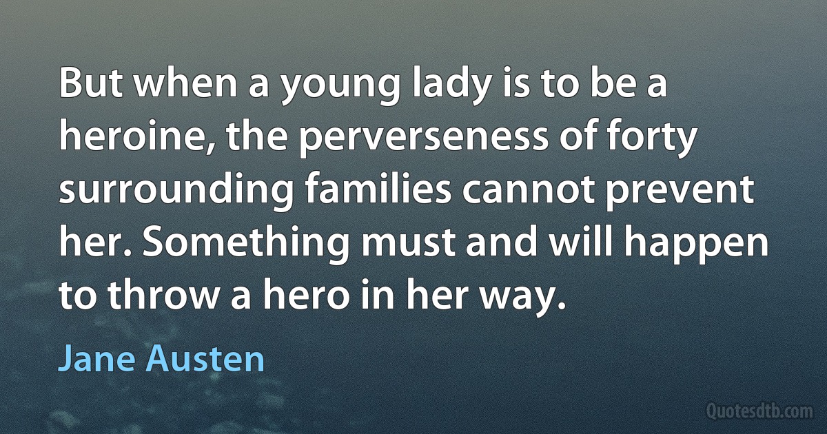 But when a young lady is to be a heroine, the perverseness of forty surrounding families cannot prevent her. Something must and will happen to throw a hero in her way. (Jane Austen)