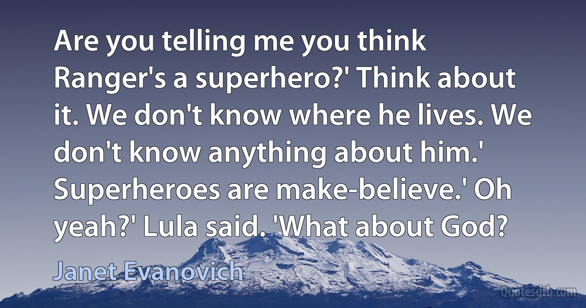 Are you telling me you think Ranger's a superhero?' Think about it. We don't know where he lives. We don't know anything about him.' Superheroes are make-believe.' Oh yeah?' Lula said. 'What about God? (Janet Evanovich)