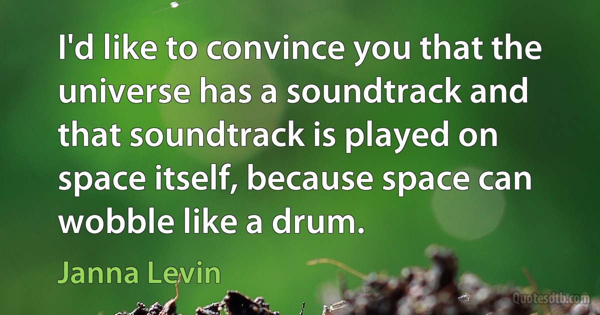 I'd like to convince you that the universe has a soundtrack and that soundtrack is played on space itself, because space can wobble like a drum. (Janna Levin)