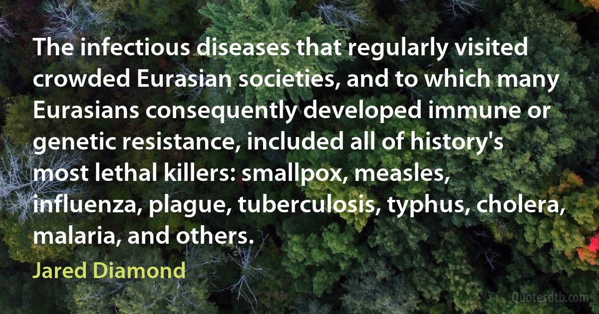 The infectious diseases that regularly visited crowded Eurasian societies, and to which many Eurasians consequently developed immune or genetic resistance, included all of history's most lethal killers: smallpox, measles, influenza, plague, tuberculosis, typhus, cholera, malaria, and others. (Jared Diamond)