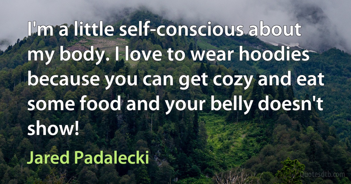 I'm a little self-conscious about my body. I love to wear hoodies because you can get cozy and eat some food and your belly doesn't show! (Jared Padalecki)