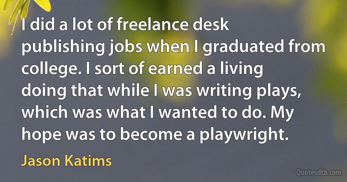 I did a lot of freelance desk publishing jobs when I graduated from college. I sort of earned a living doing that while I was writing plays, which was what I wanted to do. My hope was to become a playwright. (Jason Katims)