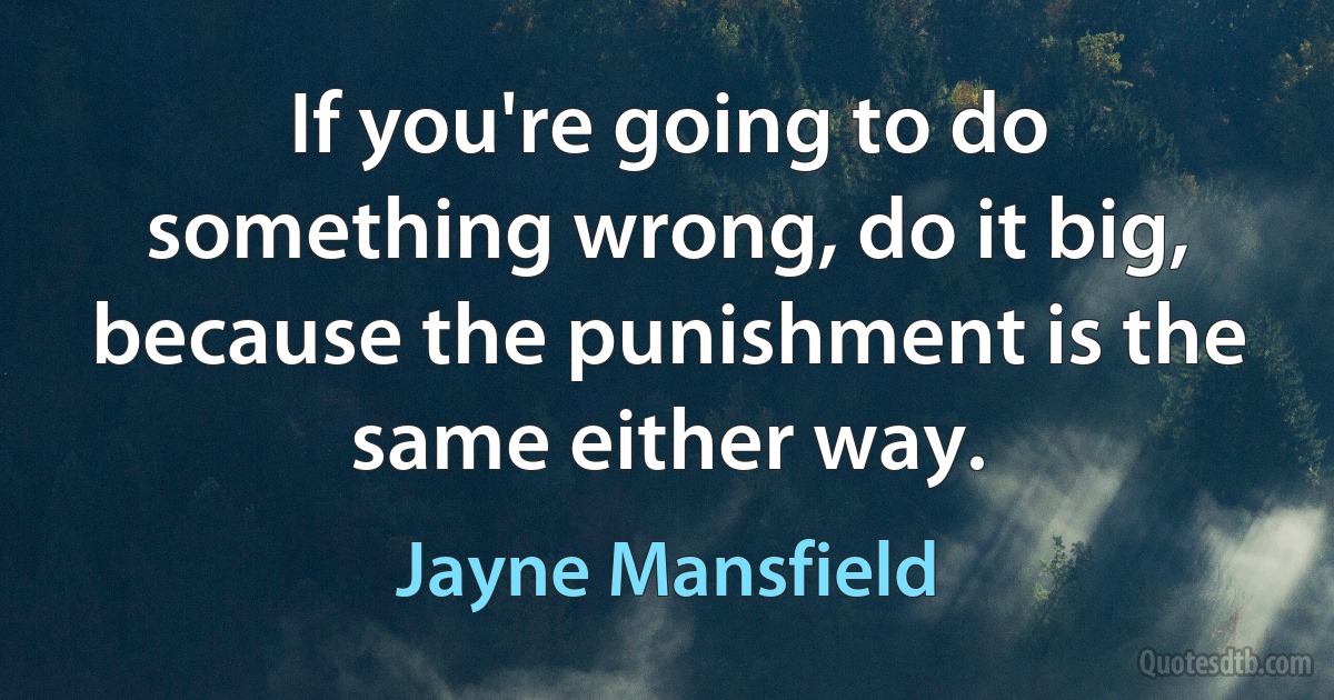 If you're going to do something wrong, do it big, because the punishment is the same either way. (Jayne Mansfield)