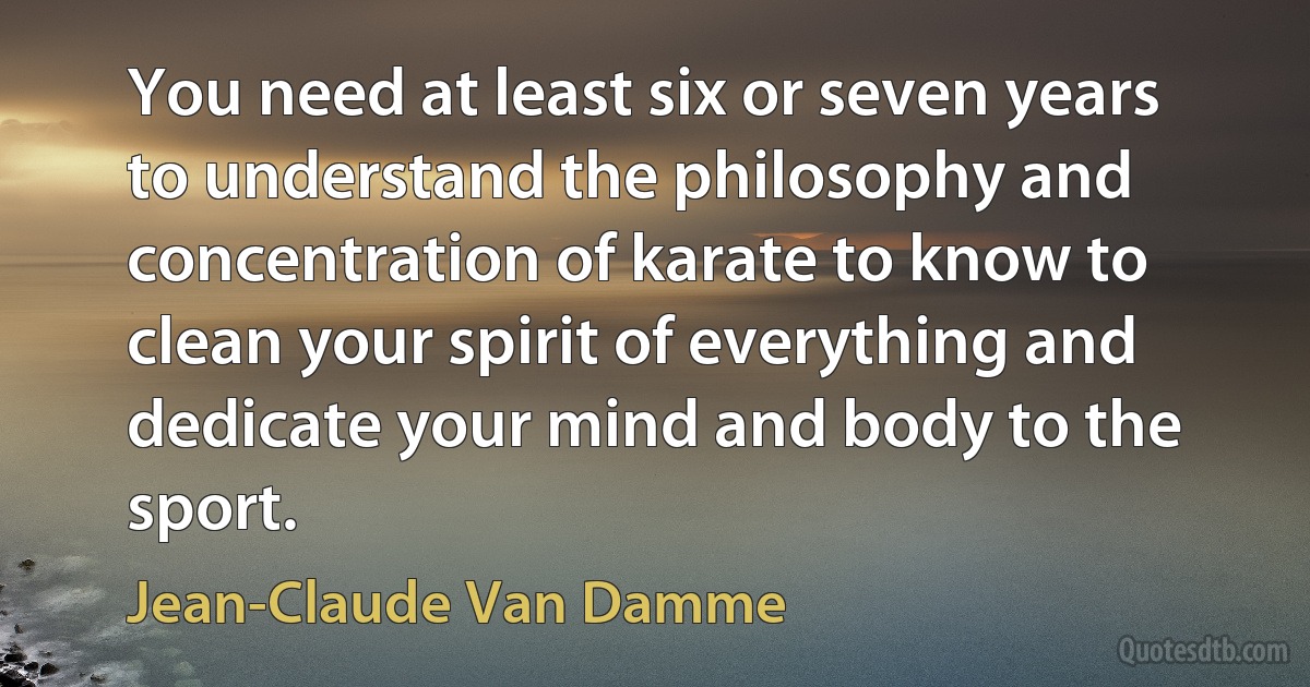 You need at least six or seven years to understand the philosophy and concentration of karate to know to clean your spirit of everything and dedicate your mind and body to the sport. (Jean-Claude Van Damme)