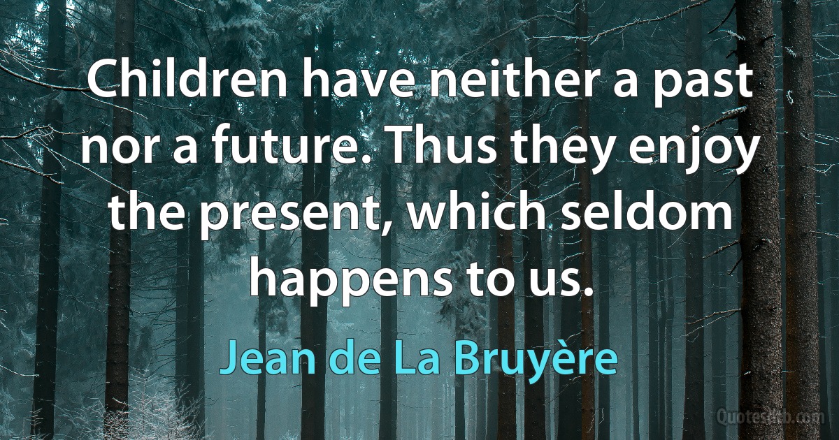 Children have neither a past nor a future. Thus they enjoy the present, which seldom happens to us. (Jean de La Bruyère)