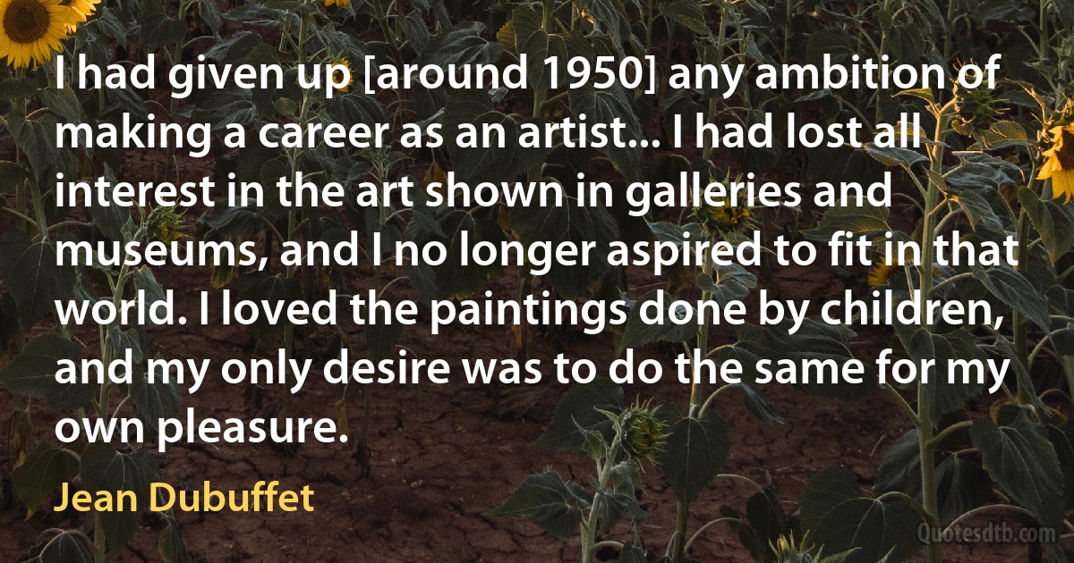 I had given up [around 1950] any ambition of making a career as an artist... I had lost all interest in the art shown in galleries and museums, and I no longer aspired to fit in that world. I loved the paintings done by children, and my only desire was to do the same for my own pleasure. (Jean Dubuffet)