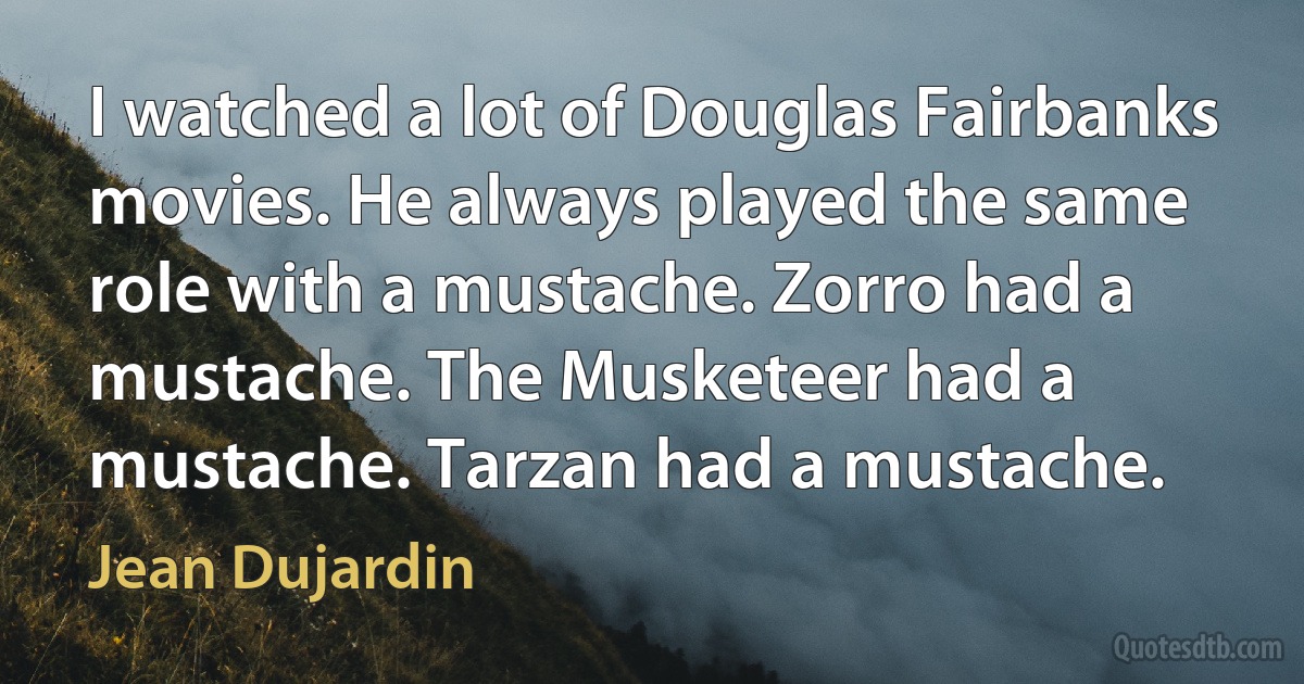 I watched a lot of Douglas Fairbanks movies. He always played the same role with a mustache. Zorro had a mustache. The Musketeer had a mustache. Tarzan had a mustache. (Jean Dujardin)