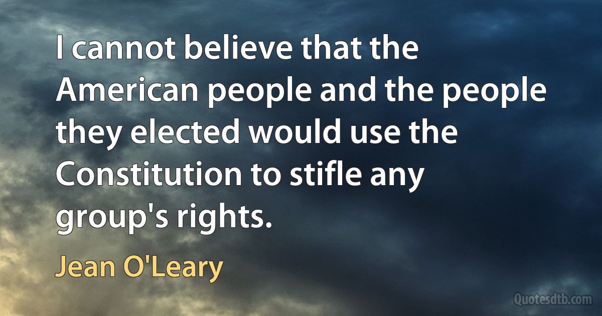 I cannot believe that the American people and the people they elected would use the Constitution to stifle any group's rights. (Jean O'Leary)