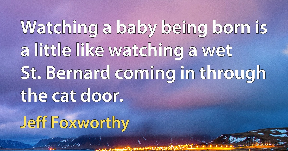 Watching a baby being born is a little like watching a wet St. Bernard coming in through the cat door. (Jeff Foxworthy)