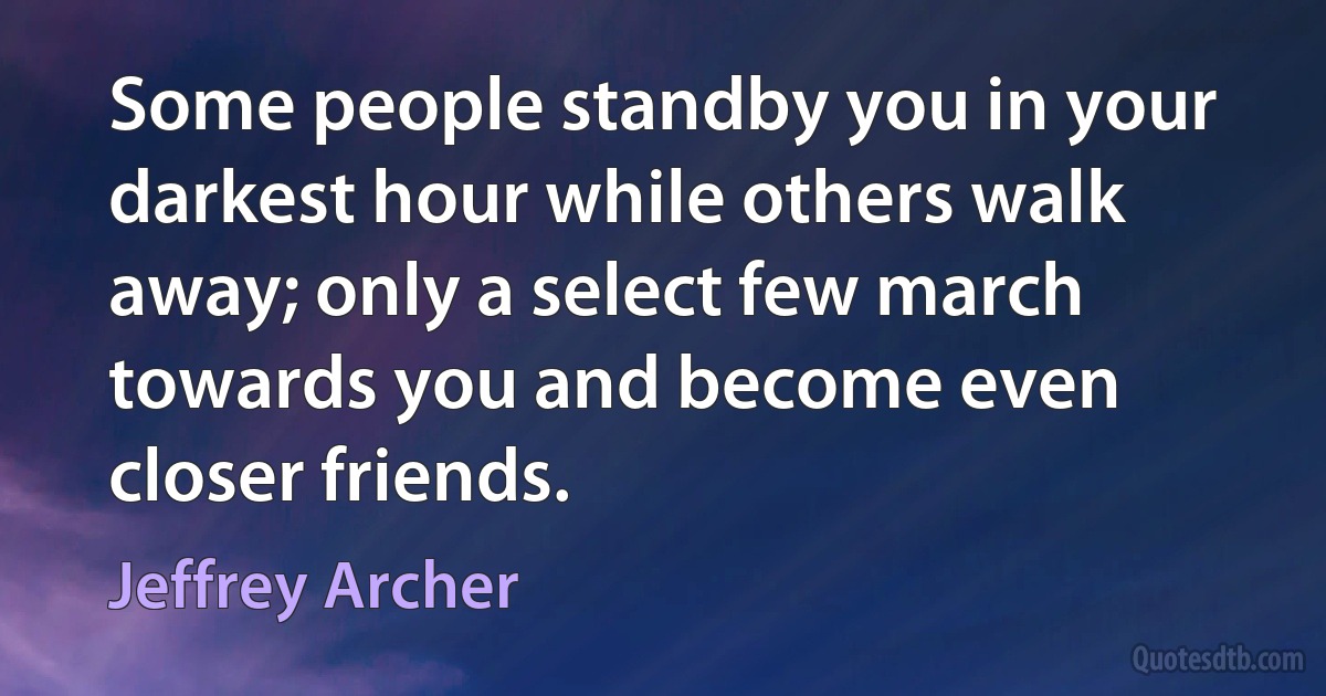 Some people standby you in your darkest hour while others walk away; only a select few march towards you and become even closer friends. (Jeffrey Archer)