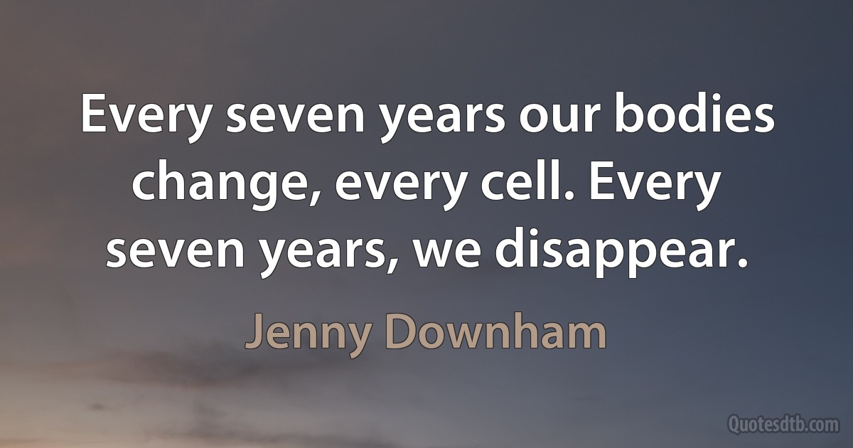 Every seven years our bodies change, every cell. Every seven years, we disappear. (Jenny Downham)