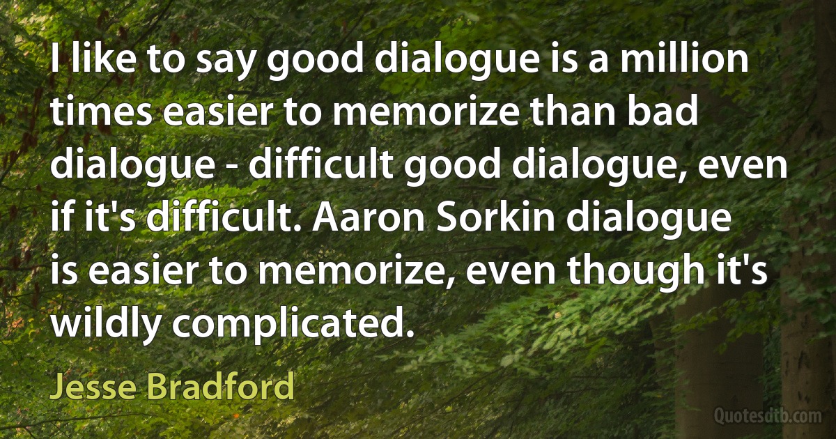 I like to say good dialogue is a million times easier to memorize than bad dialogue - difficult good dialogue, even if it's difficult. Aaron Sorkin dialogue is easier to memorize, even though it's wildly complicated. (Jesse Bradford)