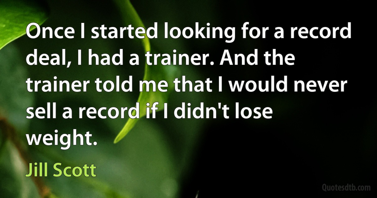 Once I started looking for a record deal, I had a trainer. And the trainer told me that I would never sell a record if I didn't lose weight. (Jill Scott)