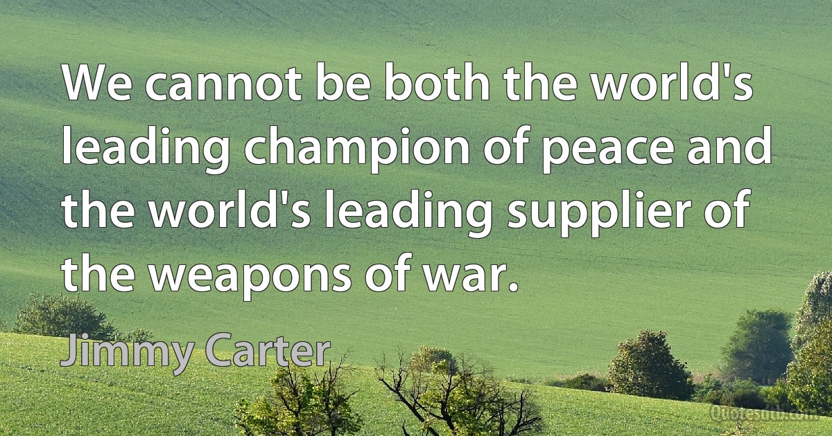 We cannot be both the world's leading champion of peace and the world's leading supplier of the weapons of war. (Jimmy Carter)