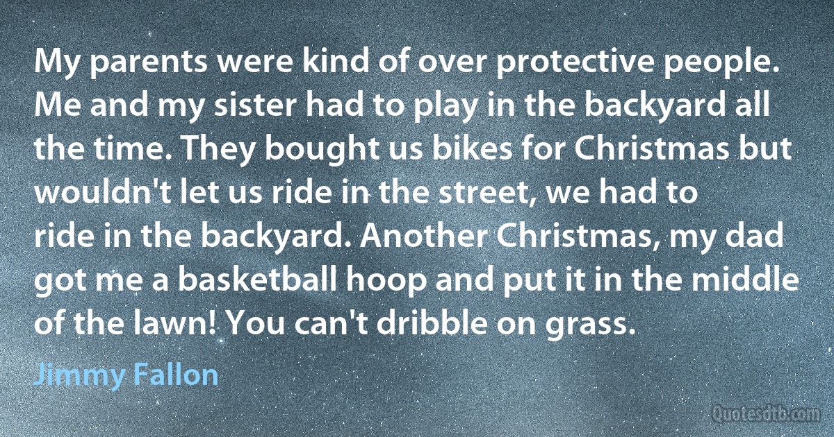 My parents were kind of over protective people. Me and my sister had to play in the backyard all the time. They bought us bikes for Christmas but wouldn't let us ride in the street, we had to ride in the backyard. Another Christmas, my dad got me a basketball hoop and put it in the middle of the lawn! You can't dribble on grass. (Jimmy Fallon)