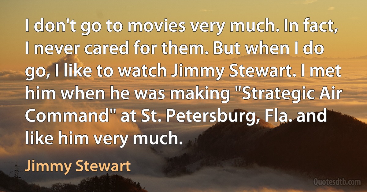 I don't go to movies very much. In fact, I never cared for them. But when I do go, I like to watch Jimmy Stewart. I met him when he was making "Strategic Air Command" at St. Petersburg, Fla. and like him very much. (Jimmy Stewart)