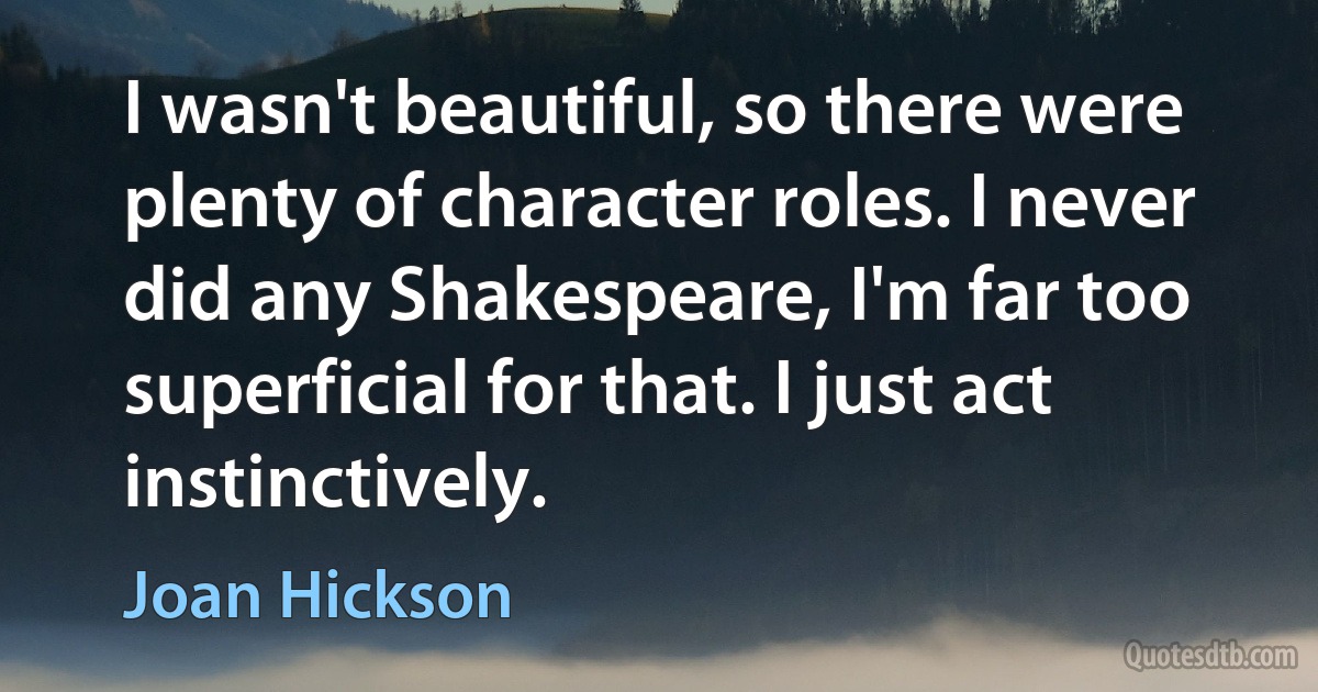 I wasn't beautiful, so there were plenty of character roles. I never did any Shakespeare, I'm far too superficial for that. I just act instinctively. (Joan Hickson)