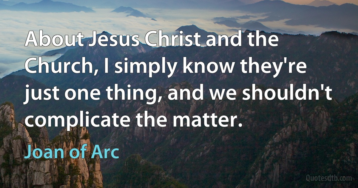 About Jesus Christ and the Church, I simply know they're just one thing, and we shouldn't complicate the matter. (Joan of Arc)