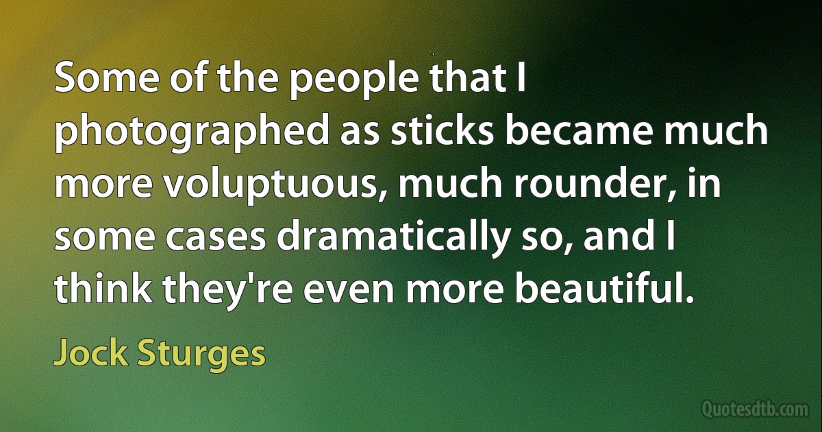 Some of the people that I photographed as sticks became much more voluptuous, much rounder, in some cases dramatically so, and I think they're even more beautiful. (Jock Sturges)