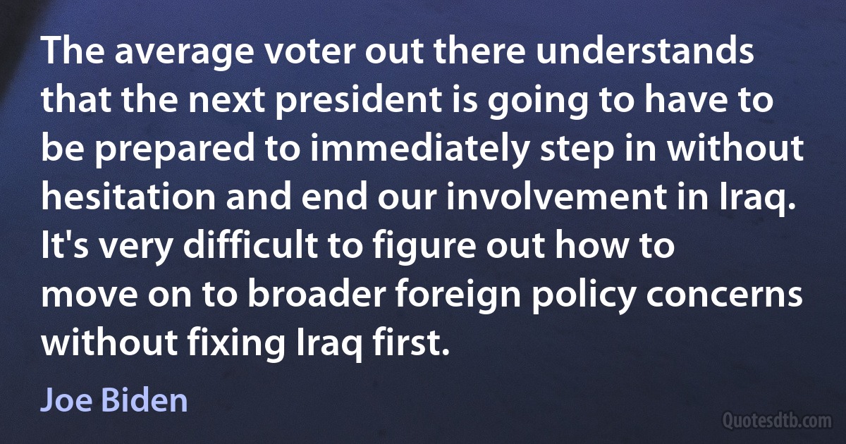 The average voter out there understands that the next president is going to have to be prepared to immediately step in without hesitation and end our involvement in Iraq. It's very difficult to figure out how to move on to broader foreign policy concerns without fixing Iraq first. (Joe Biden)