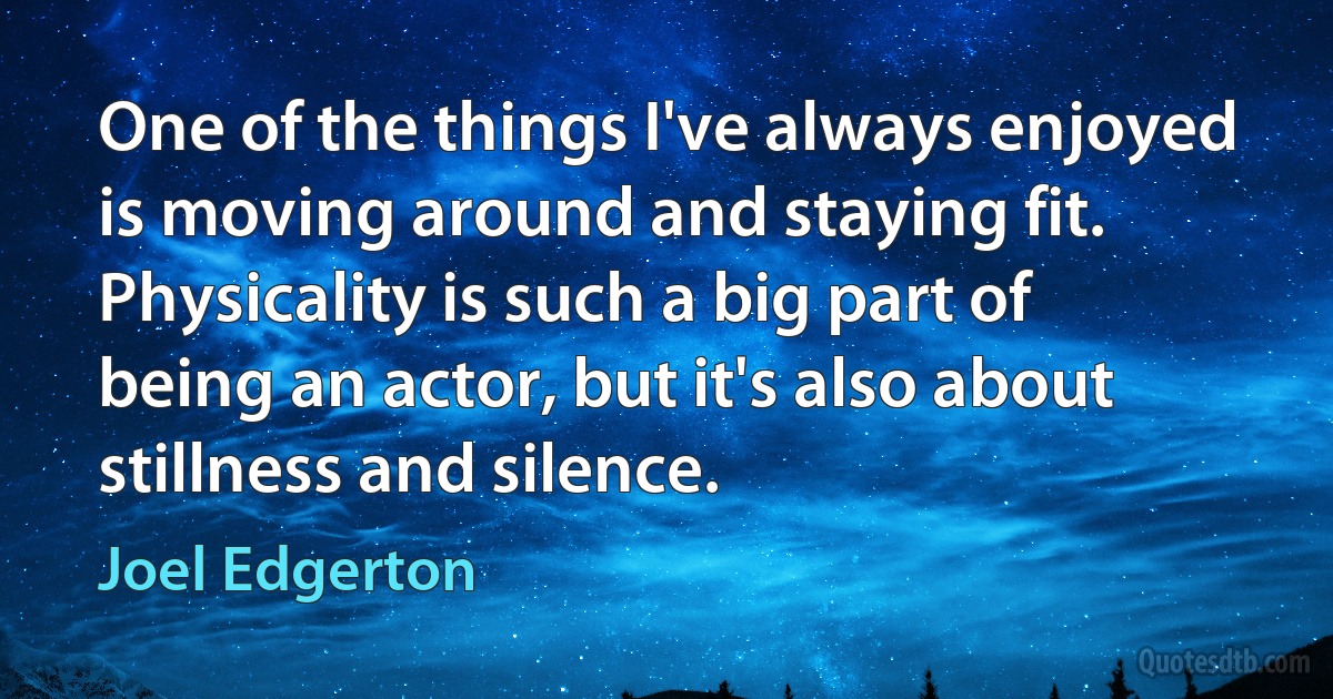 One of the things I've always enjoyed is moving around and staying fit. Physicality is such a big part of being an actor, but it's also about stillness and silence. (Joel Edgerton)