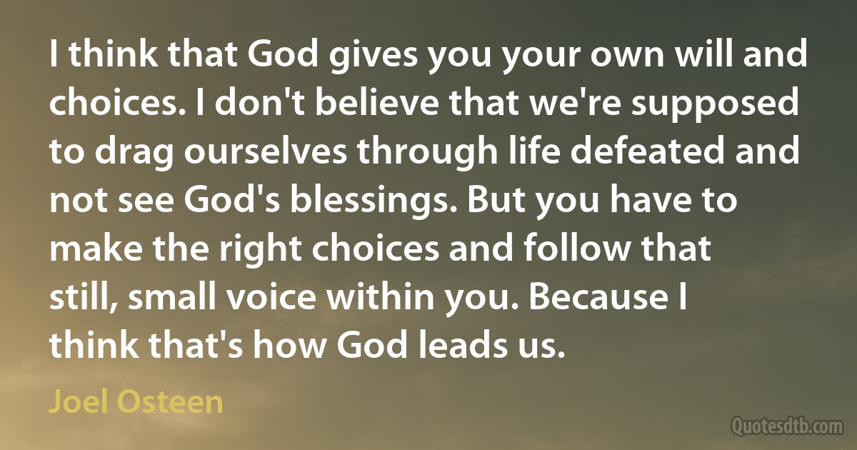 I think that God gives you your own will and choices. I don't believe that we're supposed to drag ourselves through life defeated and not see God's blessings. But you have to make the right choices and follow that still, small voice within you. Because I think that's how God leads us. (Joel Osteen)