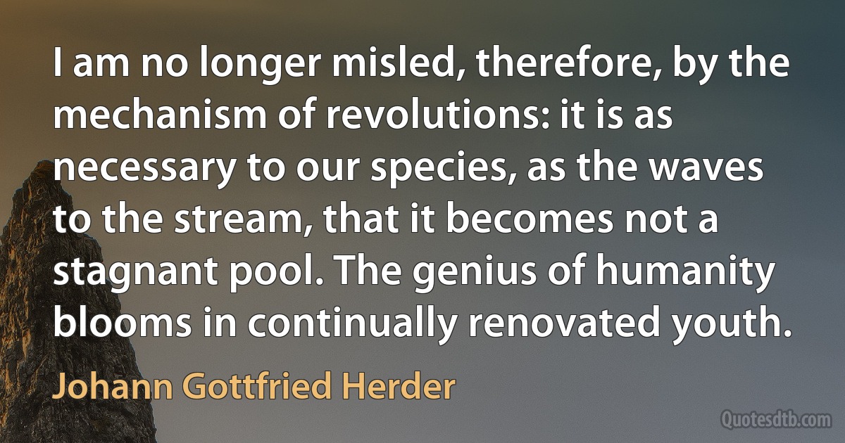 I am no longer misled, therefore, by the mechanism of revolutions: it is as necessary to our species, as the waves to the stream, that it becomes not a stagnant pool. The genius of humanity blooms in continually renovated youth. (Johann Gottfried Herder)