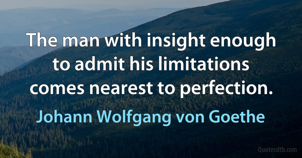 The man with insight enough to admit his limitations comes nearest to perfection. (Johann Wolfgang von Goethe)