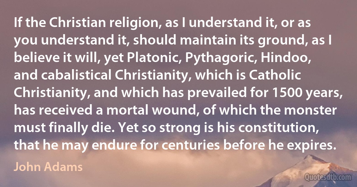 If the Christian religion, as I understand it, or as you understand it, should maintain its ground, as I believe it will, yet Platonic, Pythagoric, Hindoo, and cabalistical Christianity, which is Catholic Christianity, and which has prevailed for 1500 years, has received a mortal wound, of which the monster must finally die. Yet so strong is his constitution, that he may endure for centuries before he expires. (John Adams)