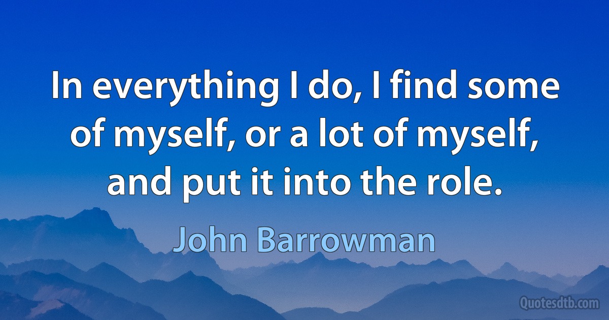 In everything I do, I find some of myself, or a lot of myself, and put it into the role. (John Barrowman)