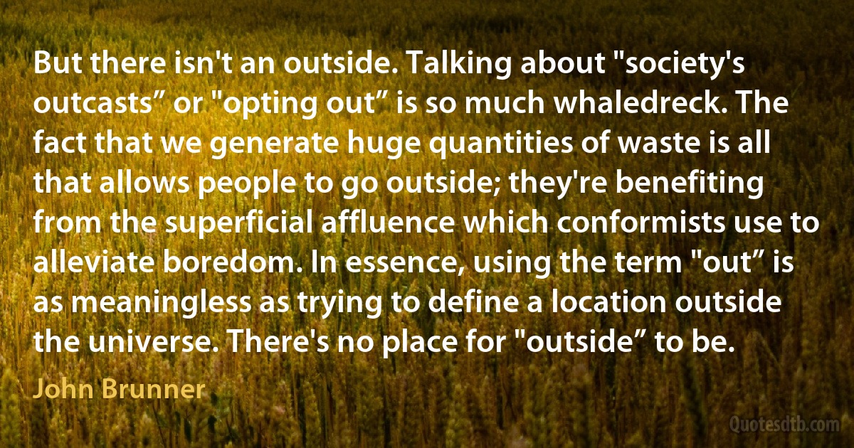 But there isn't an outside. Talking about "society's outcasts” or "opting out” is so much whaledreck. The fact that we generate huge quantities of waste is all that allows people to go outside; they're benefiting from the superficial affluence which conformists use to alleviate boredom. In essence, using the term "out” is as meaningless as trying to define a location outside the universe. There's no place for "outside” to be. (John Brunner)