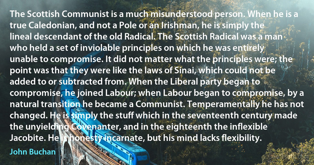 The Scottish Communist is a much misunderstood person. When he is a true Caledonian, and not a Pole or an Irishman, he is simply the lineal descendant of the old Radical. The Scottish Radical was a man who held a set of inviolable principles on which he was entirely unable to compromise. It did not matter what the principles were; the point was that they were like the laws of Sinai, which could not be added to or subtracted from. When the Liberal party began to compromise, he joined Labour; when Labour began to compromise, by a natural transition he became a Communist. Temperamentally he has not changed. He is simply the stuff which in the seventeenth century made the unyielding Covenanter, and in the eighteenth the inflexible Jacobite. He is honesty incarnate, but his mind lacks flexibility. (John Buchan)