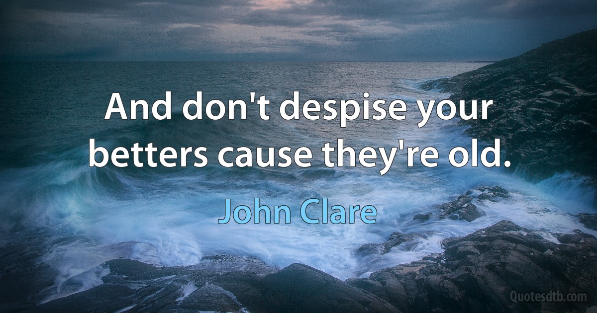 And don't despise your betters cause they're old. (John Clare)