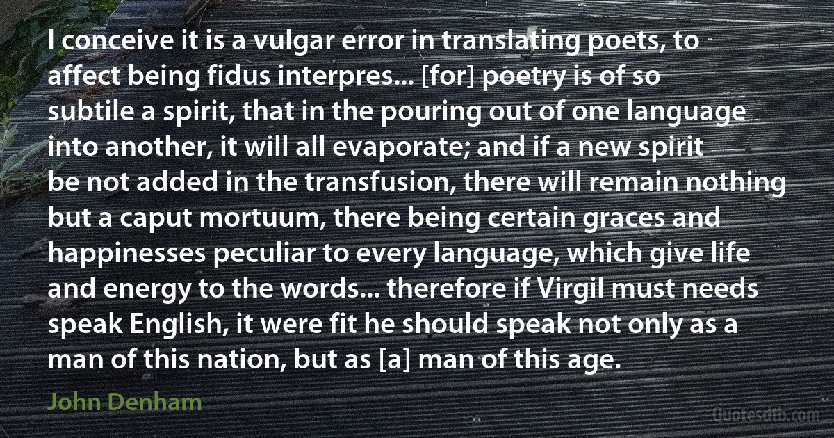 I conceive it is a vulgar error in translating poets, to affect being fidus interpres... [for] poetry is of so subtile a spirit, that in the pouring out of one language into another, it will all evaporate; and if a new spirit be not added in the transfusion, there will remain nothing but a caput mortuum, there being certain graces and happinesses peculiar to every language, which give life and energy to the words... therefore if Virgil must needs speak English, it were fit he should speak not only as a man of this nation, but as [a] man of this age. (John Denham)