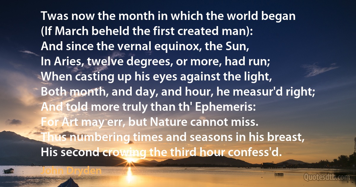 Twas now the month in which the world began
(If March beheld the first created man):
And since the vernal equinox, the Sun,
In Aries, twelve degrees, or more, had run;
When casting up his eyes against the light,
Both month, and day, and hour, he measur'd right;
And told more truly than th' Ephemeris:
For Art may err, but Nature cannot miss.
Thus numbering times and seasons in his breast,
His second crowing the third hour confess'd. (John Dryden)