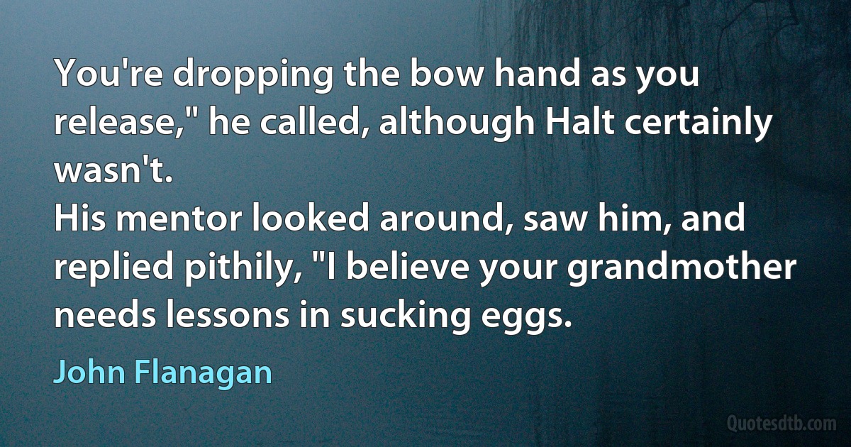 You're dropping the bow hand as you release," he called, although Halt certainly wasn't.
His mentor looked around, saw him, and replied pithily, "I believe your grandmother needs lessons in sucking eggs. (John Flanagan)